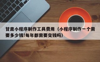 南京甘肃小程序制作工具费用（小程序制作一个需要多少钱!每年都需要交钱吗）