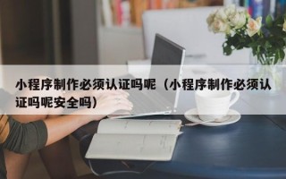 南京小程序制作必须认证吗呢（小程序制作必须认证吗呢安全吗）