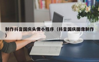 南京制作抖音国庆头像小程序（抖音国庆图像制作）