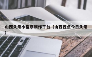 南京山西头条小程序制作平台（山西视点今日头条）